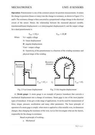 MECHATRONICS UNIT- II SENSORS
5 | P a g e
Operation: Potentiometer is one of the common sensors for position measurements. It relates
the change in position (linear or rotary) into the change in resistance, as shown in Figure 2.5 a
and b. The resistance change is then converted to a proportional voltage change in the electrical
circuit of the sensor. Hence, the relationship between the measured physical variable,
translational(linear) displacement x or rotary(angular) displacement θ, and the output voltage
for a ideal potentiometer is
𝑉𝑜𝑢𝑡 = 𝑘𝑉
𝑠 𝑥 𝑉𝑜𝑢𝑡 = 𝑘𝑉
𝑠 𝜽
Where Vs= supply voltage
X= linear displacement
𝛉= angular displacement.
Vout = output voltage
K= Sensitivity of the potentiometer is a function of the winding resistance and
physical shape of the winding.
Fig. 2.5 (a) Linear displacement Fig. 2.5 (b) Angular displacement
ii) Strain gauge: A strain gauge is an example of passive transducer that converts a
mechanical displacement into a change of resistance. Strain gage is one of the most popular
types of transducer. It has got a wide range of applications. It can be used for measurement of
force, torque, pressure, acceleration and many other parameters. The basic principle of
operation of a strain gage is simple: when strain is applied to a thin metallic wire, its dimension
changes, thus changing the resistance of the wire. Let us first investigate what are the factors,
responsible for the change in resistance.
Based on principle of working:
a. Mechanical
 