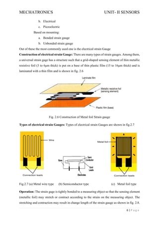 MECHATRONICS UNIT- II SENSORS
6 | P a g e
b. Electrical
c. Piezoelectric
Based on mounting:
a. Bonded strain gauge
b. Unbonded strain gauge
Out of these the most commonly used one is the electrical strain Gauge
Construction of electrical strain Gauge: There are many types of strain gauges. Among them,
a universal strain gage has a structure such that a grid-shaped sensing element of thin metallic
resistive foil (3 to 6μm thick) is put on a base of thin plastic film (15 to 16μm thick) and is
laminated with a thin film and is shown in fig. 2.6
Fig. 2.6 Construction of Metal foil Strain gauge
Types of electrical strain Gauges: Types of electrical strain Gauges are shown in fig.2.7
Fig.2.7 (a) Metal wire type (b) Semiconductor type (c) Metal foil type
Operation: The strain gage is tightly bonded to a measuring object so that the sensing element
(metallic foil) may stretch or contract according to the strain on the measuring object. The
stretching and contraction may result in change length of the strain gauge as shown in fig. 2.8.
 