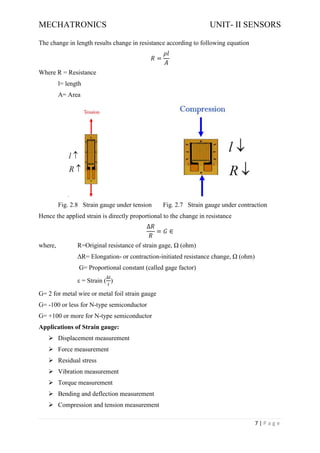 MECHATRONICS UNIT- II SENSORS
7 | P a g e
The change in length results change in resistance according to following equation
𝑅 =
𝜌𝑙
𝐴
Where R = Resistance
l= length
A= Area
Fig. 2.8 Strain gauge under tension Fig. 2.7 Strain gauge under contraction
Hence the applied strain is directly proportional to the change in resistance
∆𝑅
𝑅
= 𝐺 ∈
where, R=Original resistance of strain gage, Ω (ohm)
ΔR= Elongation- or contraction-initiated resistance change, Ω (ohm)
G= Proportional constant (called gage factor)
ε = Strain (
∆𝑙
𝑙
)
G= 2 for metal wire or metal foil strain gauge
G= -100 or less for N-type semiconductor
G= +100 or more for N-type semiconductor
Applications of Strain gauge:
➢ Displacement measurement
➢ Force measurement
➢ Residual stress
➢ Vibration measurement
➢ Torque measurement
➢ Bending and deflection measurement
➢ Compression and tension measurement
 