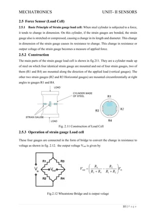 MECHATRONICS UNIT- II SENSORS
10 | P a g e
2.5 Force Sensor (Load Cell)
2.5.1 Basic Principle of Strain gauge load cell: When steel cylinder is subjected to a force,
it tends to change in dimension. On this cylinder, if the strain gauges are bonded, the strain
gauge also is stretched or compressed, causing a change in its length and diameter. This change
in dimension of the strain gauge causes its resistance to change. This change in resistance or
output voltage of the strain gauge becomes a measure of applied force.
2.5.2 Construction
The main parts of the strain gauge load cell is shown in fig.211. They are a cylinder made up
of steel on which four identical strain gauge are mounted and out of four strain gauges, two of
them (R1 and R4) are mounted along the direction of the applied load (vertical gauges). The
other two strain gauges (R2 and R3 Horizontal gauges) are mounted circumferentially at right
angles to gauges R1 and R4.
Fig. 2.11 Construction of Load Cell
2.5.3 Operation of strain gauge Load cell
These four gauges are connected in the form of bridge to convert the change in resistance to
voltage as shown in fig. 2.12. the output voltage Vout is given by
Fig.2.12 Wheatstone Bridge and is output volage
 