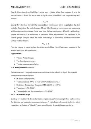 MECHATRONICS UNIT- II SENSORS
11 | P a g e
Case 1: When there is no load (force) on the steel cylinder, all the four gauges will have the
same resistance. Hence the wheat stone bridge is balanced and hence the output voltage will
be zero.
Vout =0
Case 2: Now the load (force) to be measured (say compression force) is applied on the steel
cylinder. Due to this, the vertical gauges R1 and R4 will undergo compression and hence there
will be a decrease in resistance. At the same time, the horizontal gauges R2 and R3 will undergo
tension and there will be an increase in resistance. Thus, when strained, the resistance of the
various gauges changes. Then the wheat stone bridge is unbalanced and hence the output
voltage will not be zero.
Vout ≠ 0
Now the change in output voltage due to the applied load (force) becomes a measure of the
applied load force when calibrated.
Applications:
➢ Vehicle Weigh Bridges
➢ Too force dynamo meters
➢ Tension measurement of wires
2.6 Temperature Sensors
Detect or measure changes in temperature and converts into electrical signal. The types of
temperature sensors as follows
➢ Bi-metallic strips(4200
C)
➢ Thermocouples (-2000
C to over +2000o
C to be measured.)
➢ Resistance Temperature Detectors (RTDs) (-200 to +600o
C.)
➢ Thermistors (-50- 200o
C)
➢ Thermodiodes and thermotransistors (-50- 150o
C)
2.6.1 Bi-metallic strips
Bonding two metals with dissimilar thermal expansion coefficients can produce useful devices
for detecting and measuring temperature changes. A typical pair is brass and steel with typical
expansion coefficients of 19 and 13 parts per million per degree Celsius respectively.
 