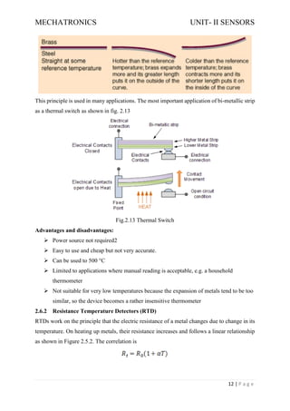 MECHATRONICS UNIT- II SENSORS
12 | P a g e
This principle is used in many applications. The most important application of bi-metallic strip
as a thermal switch as shown in fig. 2.13
Fig.2.13 Thermal Switch
Advantages and disadvantages:
➢ Power source not required2
➢ Easy to use and cheap but not very accurate.
➢ Can be used to 500 °C
➢ Limited to applications where manual reading is acceptable, e.g. a household
thermometer
➢ Not suitable for very low temperatures because the expansion of metals tend to be too
similar, so the device becomes a rather insensitive thermometer
2.6.2 Resistance Temperature Detectors (RTD)
RTDs work on the principle that the electric resistance of a metal changes due to change in its
temperature. On heating up metals, their resistance increases and follows a linear relationship
as shown in Figure 2.5.2. The correlation is
 