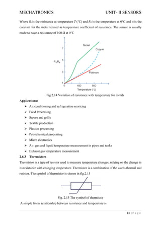 MECHATRONICS UNIT- II SENSORS
13 | P a g e
Where Rt is the resistance at temperature T (°C) and R0 is the temperature at 0°C and α is the
constant for the metal termed as temperature coefficient of resistance. The sensor is usually
made to have a resistance of 100 Ω at 0°C
Fig.2.14 Variation of resistance with temperature for metals
Applications:
➢ Air conditioning and refrigeration servicing
➢ Food Processing
➢ Stoves and grills
➢ Textile production
➢ Plastics processing
➢ Petrochemical processing
➢ Micro electronics
➢ Air, gas and liquid temperature measurement in pipes and tanks
➢ Exhaust gas temperature measurement
2.6.3 Thermistors
Thermistor is a type of resistor used to measure temperature changes, relying on the change in
its resistance with changing temperature. Thermistor is a combination of the words thermal and
resistor. The symbol of thermistor is shown in fig.2.15
Fig. 2.15 The symbol of thermistor
A simple linear relationship between resistance and temperature is
 