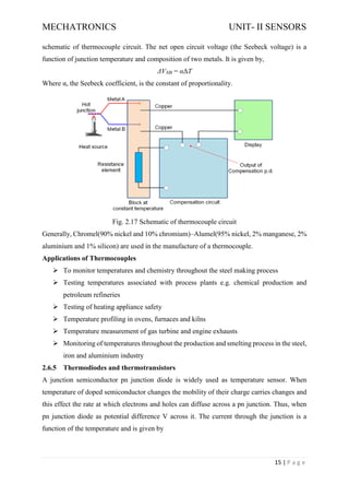 MECHATRONICS UNIT- II SENSORS
15 | P a g e
schematic of thermocouple circuit. The net open circuit voltage (the Seebeck voltage) is a
function of junction temperature and composition of two metals. It is given by,
ΔVAB = αΔT
Where α, the Seebeck coefficient, is the constant of proportionality.
Fig. 2.17 Schematic of thermocouple circuit
Generally, Chromel(90% nickel and 10% chromium)–Alumel(95% nickel, 2% manganese, 2%
aluminium and 1% silicon) are used in the manufacture of a thermocouple.
Applications of Thermocouples
➢ To monitor temperatures and chemistry throughout the steel making process
➢ Testing temperatures associated with process plants e.g. chemical production and
petroleum refineries
➢ Testing of heating appliance safety
➢ Temperature profiling in ovens, furnaces and kilns
➢ Temperature measurement of gas turbine and engine exhausts
➢ Monitoring of temperatures throughout the production and smelting process in the steel,
iron and aluminium industry
2.6.5 Thermodiodes and thermotransistors
A junction semiconductor pn junction diode is widely used as temperature sensor. When
temperature of doped semiconductor changes the mobility of their charge carries changes and
this effect the rate at which electrons and holes can diffuse across a pn junction. Thus, when
pn junction diode as potential difference V across it. The current through the junction is a
function of the temperature and is given by
 