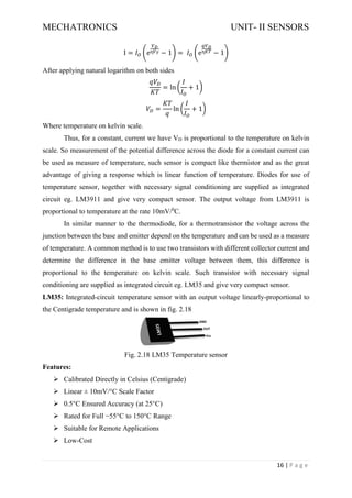 MECHATRONICS UNIT- II SENSORS
16 | P a g e
I = 𝐼𝑂 (e
𝑉𝐷
ɳ𝑉𝑇 − 1) = 𝐼𝑂 (e
𝑞𝑉𝐷
ɳ𝐾𝑇 − 1)
After applying natural logarithm on both sides
𝑞𝑉𝐷
𝐾𝑇
= ln (
𝐼
𝐼𝑂
+ 1)
𝑉𝐷 =
𝐾𝑇
𝑞
ln (
𝐼
𝐼𝑂
+ 1)
Where temperature on kelvin scale.
Thus, for a constant, current we have VD is proportional to the temperature on kelvin
scale. So measurement of the potential difference across the diode for a constant current can
be used as measure of temperature, such sensor is compact like thermistor and as the great
advantage of giving a response which is linear function of temperature. Diodes for use of
temperature sensor, together with necessary signal conditioning are supplied as integrated
circuit eg. LM3911 and give very compact sensor. The output voltage from LM3911 is
proportional to temperature at the rate 10mV/0
C.
In similar manner to the thermodiode, for a thermotransistor the voltage across the
junction between the base and emitter depend on the temperature and can be used as a measure
of temperature. A common method is to use two transistors with different collector current and
determine the difference in the base emitter voltage between them, this difference is
proportional to the temperature on kelvin scale. Such transistor with necessary signal
conditioning are supplied as integrated circuit eg. LM35 and give very compact sensor.
LM35: Integrated-circuit temperature sensor with an output voltage linearly-proportional to
the Centigrade temperature and is shown in fig. 2.18
Fig. 2.18 LM35 Temperature sensor
Features:
➢ Calibrated Directly in Celsius (Centigrade)
➢ Linear ± 10mV/°C Scale Factor
➢ 0.5°C Ensured Accuracy (at 25°C)
➢ Rated for Full −55°C to 150°C Range
➢ Suitable for Remote Applications
➢ Low-Cost
 