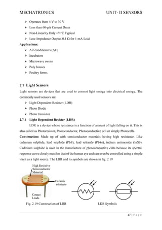 MECHATRONICS UNIT- II SENSORS
17 | P a g e
➢ Operates from 4 V to 30 V
➢ Less than 60-μA Current Drain
➢ Non-Linearity Only ±¼°C Typical
➢ Low-Impedance Output, 0.1 Ω for 1-mA Load
Applications:
➢ Air conditioners (AC)
➢ Incubators
➢ Microwave ovens
➢ Poly houses
➢ Poultry forms
2.7 Light Sensors
Light sensors are devices that are used to convert light energy into electrical energy. The
commonly used sensors are
➢ Light Dependent Resister (LDR)
➢ Photo Diode
➢ Photo transistor
2.7.1 Light Dependent Resister (LDR)
LDR is a device whose resistance is a function of amount of light falling on it. This is
also called as Photoresistor, Photoconductor, Photoconductive cell or simply Photocells.
Construction: Made up of with semiconductor materials having high resistance. Like
cadmium sulphide, lead sulphide (PbS), lead selenide (PbSe), indium antimonide (InSb).
Cadmium sulphide is used in the manufacture of photoconductive cells because its spectral
response curve closely matches that of the human eye and can even be controlled using a simple
torch as a light source. The LDR and its symbols are shown in fig. 2.19
Fig. 2.19 Construction of LDR LDR Symbols
 