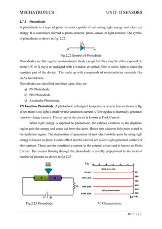 MECHATRONICS UNIT- II SENSORS
19 | P a g e
2.7.2 Photodiode
A photodiode is a type of photo detector capable of converting light energy into electrical
energy. It is sometimes referred as photo-detector, photo-sensor, or light detector. The symbol
of photodiode is shown in fig. 2.22
Fig.2.22 Symbol of Photodiode
Photodiodes are like regular semiconductor diode except that they may be either exposed (to
detect UV or X-rays) or packaged with a window or optical fiber to allow light to reach the
sensitive part of the device. The made up with compounds of semiconductor materials like
GaAs and InGaAs
Photodiodes are classified into three types, they are
a) PN Photodiode
b) PIN Photodiode
c) Avalanche Photodiode.
PN Junction Photodiode: A photodiode is designed to operate in reverse bias as shown in fig.
When there is no light a small reverse saturation current is flowing due to thermally generated
minority charge carriers. The current in the circuit is known as Dark Current.
When light energy is supplied to photodiode, the valence electrons in the depletion
region gain the energy and come out from the atom. Hence new electron-hole pairs crated in
the depletion region. The mechanism of generation of new electron-hole pairs by using light
energy is known as photo electric effect and the carriers are called Light generated carriers or
phot carriers. These carriers constitute a current in the external circuit and is known as Photo
Current. The current flowing through the photodiode is directly proportional to the incident
number of photons as shown in fig.2.23
Fig.2.23 Photodiode VI Characteristics
 