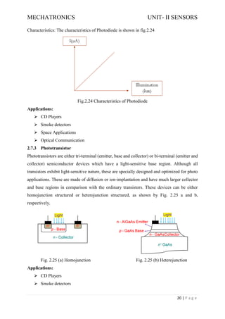MECHATRONICS UNIT- II SENSORS
20 | P a g e
Characteristics: The characteristics of Photodiode is shown in fig.2.24
Fig.2.24 Characteristics of Photodiode
Applications:
➢ CD Players
➢ Smoke detectors
➢ Space Applications
➢ Optical Communication
2.7.3 Phototransistor
Phototransistors are either tri-terminal (emitter, base and collector) or bi-terminal (emitter and
collector) semiconductor devices which have a light-sensitive base region. Although all
transistors exhibit light-sensitive nature, these are specially designed and optimized for photo
applications. These are made of diffusion or ion-implantation and have much larger collector
and base regions in comparison with the ordinary transistors. These devices can be either
homojunction structured or heterojunction structured, as shown by Fig. 2.25 a and b,
respectively.
Fig. 2.25 (a) Homojunction Fig. 2.25 (b) Heterojunction
Applications:
➢ CD Players
➢ Smoke detectors
 