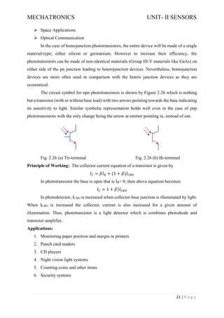 MECHATRONICS UNIT- II SENSORS
21 | P a g e
➢ Space Applications
➢ Optical Communication
In the case of homojunction phototransistors, the entire device will be made of a single
material-type; either silicon or germanium. However to increase their efficiency, the
phototransistors can be made of non-identical materials (Group III-V materials like GaAs) on
either side of the pn junction leading to heterojunction devices. Nevertheless, homojunction
devices are more often used in comparison with the hetero junction devices as they are
economical.
The circuit symbol for npn phototransistors is shown by Figure 2.26 which is nothing
but a transistor (with or without base lead) with two arrows pointing towards the base indicating
its sensitivity to light. Similar symbolic representation holds well even in the case of pnp
phototransistors with the only change being the arrow at emitter pointing in, instead of out.
Fig. 2.26 (a) Tri-terminal Fig. 2.26 (b) Bi-terminal
Principle of Working: The collector current equation of a transistor is given by
𝐼𝐶 = 𝛽𝐼𝐵 + (1 + 𝛽)𝐼𝐶𝐵𝑂
In phototransistor the base is open that is IB= 0, then above equation becomes
𝐼𝐶 = 1 + 𝛽)𝐼𝐶𝐵𝑂
In photodetector, ICBO is increased when collector base junction is illuminated by light.
When ICBO is increased the collector, current is also increased for a given amount of
illumination. Thus, phototransistor is a light detector which is combines photodiode and
transistor amplifier.
Applications:
1. Monitoring paper position and margin in printers
2. Punch card readers
3. CD players
4. Night vision light systems
5. Counting coins and other items
6. Security systems
 