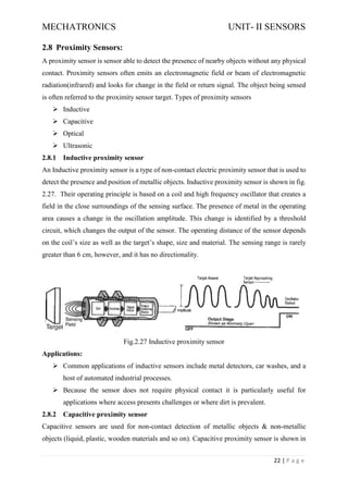 MECHATRONICS UNIT- II SENSORS
22 | P a g e
2.8 Proximity Sensors:
A proximity sensor is sensor able to detect the presence of nearby objects without any physical
contact. Proximity sensors often emits an electromagnetic field or beam of electromagnetic
radiation(infrared) and looks for change in the field or return signal. The object being sensed
is often referred to the proximity sensor target. Types of proximity sensors
➢ Inductive
➢ Capacitive
➢ Optical
➢ Ultrasonic
2.8.1 Inductive proximity sensor
An Inductive proximity sensor is a type of non-contact electric proximity sensor that is used to
detect the presence and position of metallic objects. Inductive proximity sensor is shown in fig.
2.27. Their operating principle is based on a coil and high frequency oscillator that creates a
field in the close surroundings of the sensing surface. The presence of metal in the operating
area causes a change in the oscillation amplitude. This change is identified by a threshold
circuit, which changes the output of the sensor. The operating distance of the sensor depends
on the coil’s size as well as the target’s shape, size and material. The sensing range is rarely
greater than 6 cm, however, and it has no directionality.
Fig.2.27 Inductive proximity sensor
Applications:
➢ Common applications of inductive sensors include metal detectors, car washes, and a
host of automated industrial processes.
➢ Because the sensor does not require physical contact it is particularly useful for
applications where access presents challenges or where dirt is prevalent.
2.8.2 Capacitive proximity sensor
Capacitive sensors are used for non-contact detection of metallic objects & non-metallic
objects (liquid, plastic, wooden materials and so on). Capacitive proximity sensor is shown in
 