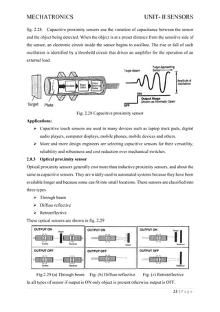 MECHATRONICS UNIT- II SENSORS
23 | P a g e
fig. 2.28. Capacitive proximity sensors use the variation of capacitance between the sensor
and the object being detected. When the object is at a preset distance from the sensitive side of
the sensor, an electronic circuit inside the sensor begins to oscillate. The rise or fall of such
oscillation is identified by a threshold circuit that drives an amplifier for the operation of an
external load.
Fig. 2.28 Capacitive proximity sensor
Applications:
➢ Capacitive touch sensors are used in many devices such as laptop track pads, digital
audio players, computer displays, mobile phones, mobile devices and others.
➢ More and more design engineers are selecting capacitive sensors for their versatility,
reliability and robustness and cost reduction over mechanical switches.
2.8.3 Optical proximity sensor
Optical proximity sensors generally cost more than inductive proximity sensors, and about the
same as capacitive sensors. They are widely used in automated systems because they have been
available longer and because some can fit into small locations. These sensors are classified into
three types
➢ Through beam
➢ Diffuse reflective
➢ Retroreflective
These optical sensors are shown in fig. 2.29
Fig.2.29 (a) Through beam Fig. (b) Diffuse reflective Fig. (c) Retroreflective
In all types of sensor if output is ON only object is present otherwise output is OFF.
 