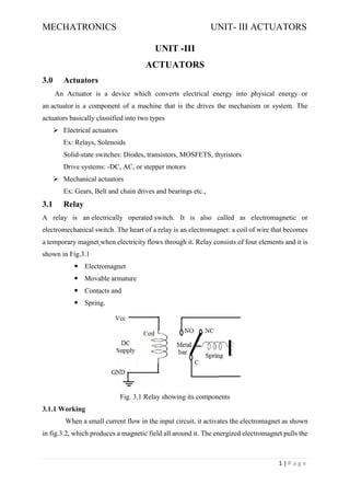 MECHATRONICS UNIT- III ACTUATORS
1 | P a g e
UNIT -III
ACTUATORS
3.0 Actuators
An Actuator is a device which converts electrical energy into physical energy or
an actuator is a component of a machine that is the drives the mechanism or system. The
actuators basically classified into two types
➢ Electrical actuators
Ex: Relays, Solenoids
Solid-state switches: Diodes, transistors, MOSFETS, thyristors
Drive systems: -DC, AC, or stepper motors
➢ Mechanical actuators
Ex: Gears, Belt and chain drives and bearings etc.,
3.1 Relay
A relay is an electrically operated switch. It is also called as electromagnetic or
electromechanical switch. The heart of a relay is an electromagnet: a coil of wire that becomes
a temporary magnet when electricity flows through it. Relay consists of four elements and it is
shown in Fig.3.1
 Electromagnet
 Movable armature
 Contacts and
 Spring.
Fig. 3.1 Relay showing its components
3.1.1 Working
When a small current flow in the input circuit, it activates the electromagnet as shown
in fig.3.2, which produces a magnetic field all around it. The energized electromagnet pulls the
 