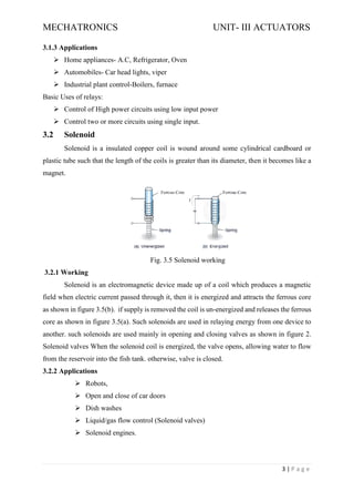 MECHATRONICS UNIT- III ACTUATORS
3 | P a g e
3.1.3 Applications
➢ Home appliances- A.C, Refrigerator, Oven
➢ Automobiles- Car head lights, viper
➢ Industrial plant control-Boilers, furnace
Basic Uses of relays:
➢ Control of High power circuits using low input power
➢ Control two or more circuits using single input.
3.2 Solenoid
Solenoid is a insulated copper coil is wound around some cylindrical cardboard or
plastic tube such that the length of the coils is greater than its diameter, then it becomes like a
magnet.
Fig. 3.5 Solenoid working
3.2.1 Working
Solenoid is an electromagnetic device made up of a coil which produces a magnetic
field when electric current passed through it, then it is energized and attracts the ferrous core
as shown in figure 3.5(b). if supply is removed the coil is un-energized and releases the ferrous
core as shown in figure 3.5(a). Such solenoids are used in relaying energy from one device to
another. such solenoids are used mainly in opening and closing valves as shown in figure 2.
Solenoid valves When the solenoid coil is energized, the valve opens, allowing water to flow
from the reservoir into the fish tank. otherwise, valve is closed.
3.2.2 Applications
➢ Robots,
➢ Open and close of car doors
➢ Dish washes
➢ Liquid/gas flow control (Solenoid valves)
➢ Solenoid engines.
 