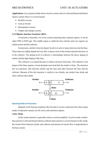 MECHATRONICS UNIT- III ACTUATORS
8 | P a g e
Applications: A p-n junction diode allows electric current when it is forward biased and blocks
electric current when it is reverse biased.
➢ Rectifier circuits
➢ Used as Switch
➢ Demodulator circuits
➢ Clipper and clamper circuits
3.3.2 Bipolar Junction Transistor (BJT)
A transistor is basically a Si on Ge crystal containing three separate regions. It can be
either NPN or PNP type. The middle region is called the base and the outer two regions are
called emitter and the collector.
In transistors, emitter is heavily doped. Its job is to emit or inject electrons into the base.
These bases are lightly doped and very thin, it passes most of the emitter-injected electrons on
to the collector. The doping level of collector is intermediate between the heavy doping of
emitter and the light doping of the base.
The collector is so named because it collects electrons from base. The collector is the
largest of the three regions; it must dissipate more heat than the emitter or base. The transistor
has two junctions. One between emitter and the base and other between the base and the
collector. Because of this the transistor is similar to two diodes, one emitter base diode and
other collector base diode.
Operating Modes of Transistors:
Depends on the biasing conditions like forward or reverse, transistors have three major
modes of operation namely cut-off, active and saturation regions.
Active Mode
In this mode transistor is generally used as a current amplifier. In active mode, emitter-
base junction is forward biased whereas collector-base junction is reverse biased. In this mode,
the current flows between emitter and collector and amount of current flow is proportional to
the base current.
 