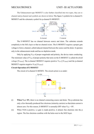 MECHATRONICS UNIT- III ACTUATORS
13 | P a g e
The Enhancement type MOSFET is also further classified into two types, they are n-
channel and p-channel and symbols are shown in below The figure 3.symbols for n-channel E-
MOSFET and the schematic symbol for p-channel E-MOSFET.
The E-MOSFET has no channel between source and drain. The substrate extends
completely to the SiO2 layer so that no channel exists. The E-MOSFET requires a proper gate
voltage to form a channel, called induced channel between the source and the drain. It operates
only in the enhancement mode and has no depletion mode.
Only by applying VGS of proper magnitude and polarity, the device starts conducting.
The minimum value of VGS of proper polarity that turns on the E-MOSFET is called threshold
voltage [VGS(th)]. The n-channel MOSFET requires positive VGS (≥VGS(th)) and the p-channel
MOSFET requires negative VGS(≥VGS(th)).
Circuit Operation of E-MOSFET
The circuit of n-channel E-MOSFE. The circuit action is as under:
(i) When VGS= 0V, there is no channel connecting source and drain. The p-substrate has
only a few thermally produced free electrons (minority carriers) so that drain current is
almost zero. For this reason, E-MOSFET is normally OFF when VGS = 0V.
(ii) When VGS is positive, i.e gate is made positive, it attracts free electrons into the p
region. The free electrons combine with the holes next to the SiO2 layer.
 