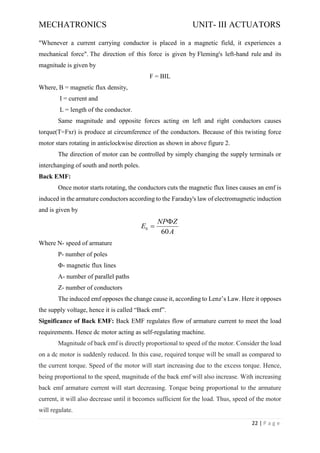 MECHATRONICS UNIT- III ACTUATORS
22 | P a g e
"Whenever a current carrying conductor is placed in a magnetic field, it experiences a
mechanical force". The direction of this force is given by Fleming's left-hand rule and its
magnitude is given by
F = BIL
Where, B = magnetic flux density,
I = current and
L = length of the conductor.
Same magnitude and opposite forces acting on left and right conductors causes
torque(T=Fxr) is produce at circumference of the conductors. Because of this twisting force
motor stars rotating in anticlockwise direction as shown in above figure 2.
The direction of motor can be controlled by simply changing the supply terminals or
interchanging of south and north poles.
Back EMF:
Once motor starts rotating, the conductors cuts the magnetic flux lines causes an emf is
induced in the armature conductors according to the Faraday's law of electromagnetic induction
and is given by
Where N- speed of armature
P- number of poles
Φ- magnetic flux lines
A- number of parallel paths
Z- number of conductors
The induced emf opposes the change cause it, according to Lenz’s Law. Here it opposes
the supply voltage, hence it is called “Back emf”.
Significance of Back EMF: Back EMF regulates flow of armature current to meet the load
requirements. Hence dc motor acting as self-regulating machine.
Magnitude of back emf is directly proportional to speed of the motor. Consider the load
on a dc motor is suddenly reduced. In this case, required torque will be small as compared to
the current torque. Speed of the motor will start increasing due to the excess torque. Hence,
being proportional to the speed, magnitude of the back emf will also increase. With increasing
back emf armature current will start decreasing. Torque being proportional to the armature
current, it will also decrease until it becomes sufficient for the load. Thus, speed of the motor
will regulate.
60
b
NP Z
E
A

=
 