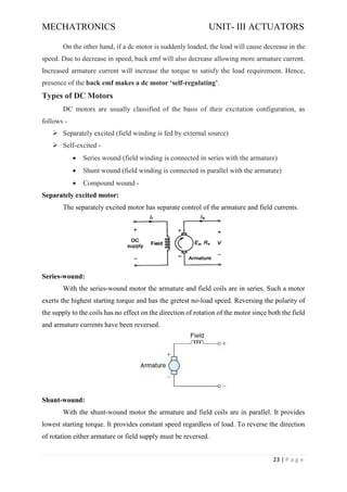 MECHATRONICS UNIT- III ACTUATORS
23 | P a g e
On the other hand, if a dc motor is suddenly loaded, the load will cause decrease in the
speed. Due to decrease in speed, back emf will also decrease allowing more armature current.
Increased armature current will increase the torque to satisfy the load requirement. Hence,
presence of the back emf makes a dc motor ‘self-regulating’.
Types of DC Motors
DC motors are usually classified of the basis of their excitation configuration, as
follows -
➢ Separately excited (field winding is fed by external source)
➢ Self-excited -
• Series wound (field winding is connected in series with the armature)
• Shunt wound (field winding is connected in parallel with the armature)
• Compound wound -
Separately excited motor:
The separately excited motor has separate control of the armature and field currents.
Series-wound:
With the series-wound motor the armature and field coils are in series. Such a motor
exerts the highest starting torque and has the gretest no-load speed. Reversing the polarity of
the supply to the coils has no effect on the direction of rotation of the motor since both the field
and armature currents have been reversed.
Shunt-wound:
With the shunt-wound motor the armature and field coils are in parallel. It provides
lowest starting torque. It provides constant speed regardless of load. To reverse the direction
of rotation either armature or field supply must be reversed.
 
