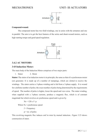 MECHATRONICS UNIT- III ACTUATORS
24 | P a g e
Compound-wound:
The compound motor has two field windings, one in series with the armature and one
in parallel. The aim is to get the best features of the series and shunt-wound motors, such as
high starting torque and good speed regulation.
3.4.2 AC MOTORS
3-Ø Induction Motor:
The main body of the Induction Motor comprises of two major parts:
1. Stator 2. Rotor
Stator: The stator of an induction motor is in principle, the same as that of a synchronous motor
(or) generator. It is made up of a number of stampings, which are slotted to receive the
windings. The stator carries a 3-phase winding and is fed from a 3-phase supply. It is wound
for a definite number of poles; the exact number of poles being determined by the requirements
of speed. The number of poles is higher, lesser the speed and vice-versa. The stator winding,
when supplied with a 3-phase currents, produce a magnetic flux, which is of constant
magnitude but which revolves at synchronous speed and is given by
Ns = 120 x f / p
Where Ns= synchronous speed
f = Frequency
p = no. of poles
This revolving magnetic flux induces emf in rotor by mutual induction.. Figure 3.23 shows
construction of stator.
 