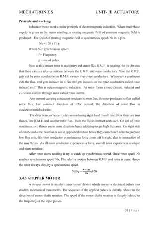 MECHATRONICS UNIT- III ACTUATORS
26 | P a g e
Principle and working:
Induction motor works on the principle of electromagnetic induction. When three phase
supply is given to the stator winding, a rotating magnetic field of constant magnetic field is
produced. The speed of rotating magnetic field is synchronous speed, Ns in r.p.m.
Ns = 120 x f / p
Where Ns= synchronous speed
f = Frequency
p = no. of poles
Now at this instant rotor is stationary and stator flux R.M.F. is rotating. So its obvious
that there exists a relative motion between the R.M.F. and rotor conductors. Now the R.M.F.
gets cut by rotor conductors as R.M.F. sweeps over rotor conductors. Whenever a conductor
cuts the flux, emf gets induced in it. So emf gets induced in the rotor conductors called rotor
induced emf. This is electromagnetic induction. As rotor forms closed circuit, induced emf
circulates current through rotor called rotor current.
Any current carrying conductor produces its own flux. So rotor produces its flux called
rotor flux. For assumed direction of rotor current, the direction of rotor flux is
clockwise/anticlockwise.
The direction can be easily determined using right hand thumb rule. Now there are two
fluxes, one R.M.F. and another rotor flux. Both the fluxes interact with each. On left of rotor
conductor, two fluxes are in same direction hence added up to get high flux area. On right side
of rotor conductor, two fluxes are in opposite direction hence they cancel each other to produce
low flux area. So rotor conductor experiences a force from left to right, due to interaction of
the two fluxes. As all rotor conductor experiences a force, overall rotor experiences a torque
and starts rotating.
After rotor starts rotating it try to catch-up synchronous speed. Once rotor speed Nr
reaches synchronous speed Ns. The relative motion between R.M.F and rotor is zero. Hence
the rotor always slips by a synchronous speed.
%Slip =
𝑵𝒔−𝑵𝒓
𝑵𝒔
x100
3.4.3 STEPPER MOTOR
A stepper motor is an electromechanical device which converts electrical pulses into
discrete mechanical movements. The sequence of the applied pulses is directly related to the
direction of motor shafts rotation. The speed of the motor shafts rotation is directly related to
the frequency of the input pulses.
 
