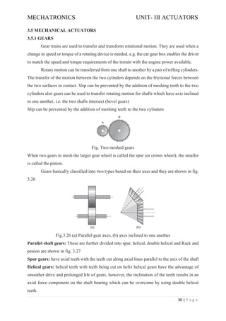 MECHATRONICS UNIT- III ACTUATORS
30 | P a g e
3.5 MECHANICAL ACTUATORS
3.5.1 GEARS
Gear trains are used to transfer and transform rotational motion. They are used when a
change in speed or torque of a rotating device is needed. e.g. the car gear box enables the driver
to match the speed and torque requirements of the terrain with the engine power available.
Rotary motion can be transferred from one shaft to another by a pair of rolling cylinders.
The transfer of the motion between the two cylinders depends on the frictional forces between
the two surfaces in contact. Slip can be prevented by the addition of meshing teeth to the two
cylinders also gears can be used to transfer rotating motion for shafts which have axis inclined
to one another, i.e. the two shafts intersect (bevel gears)
Slip can be prevented by the addition of meshing teeth to the two cylinders
Fig. Two meshed gears
When two gears in mesh the larger gear wheel is called the spur (or crown wheel), the smaller
is called the pinion.
Gears basically classified into two types based on their axes and they are shown in fig.
3.26
Fig.3.26 (a) Parallel gear axes, (b) axes inclined to one another
Parallel shaft gears: These are further divided into spur, helical, double helical and Rack and
penion are shown in fig. 3.27
Spur gears: have axial teeth with the teeth cut along axial lines parallel to the axis of the shaft
Helical gears: helical teeth with teeth being cut on helix helical gears have the advantage of
smoother drive and prolonged life of gears, however, the inclination of the teeth results in an
axial force component on the shaft bearing which can be overcome by using double helical
teeth.
 