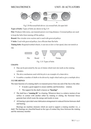 MECHATRONICS UNIT- III ACTUATORS
33 | P a g e
Fig.3.30 Reversed belt drives: (a) crossed belt, (b) open belt
Types of belts: Types of belts are shown in fig.3.31
Flat: Produces little noise, can transmit power over long distance. Crowned pulleys are used
to keep the belts from running off the pulleys
Round: Has circular cross section and is used with grooved pulleys
V belts: Used with grooved pulleys, less efficient than flat belts
Timing belts: Required toothed wheels; it can run at slow or fast speed, does not stretch or
slip
Fig. 3.31 Types of belts
CHAINS
➢ Slip can be prevented by the use of chains which lock into teeth on the rotating
cylinders.
➢ The drive mechanism used with bicycle is an example of a chain drive.
➢ It enables a number of shafts to be driven by single wheel and so give a multiple drive
3.5.3 BEARINGS
The main function of a rotating shaft is to transmit power from one end of the line to the other.
▪ It needs a good support to ensure stability and frictionless rotation.
▪ The support for the shaft is known as “bearing”.
✓ The shaft has a “running fit” in a bearing. Whenever there is a relative motion of one
surface in contact with another either by rotating or sliding, the frictional forces
generate heat which waste the energy and results in wear.
✓ All bearing is provided some lubrication arrangement to reduced friction between shaft
and bearing.
Bearings are machine elements which are used to support a rotating member viz., a
shaft. The bearings are classified based on the type of contact they have between the rotating
and the stationary member
 