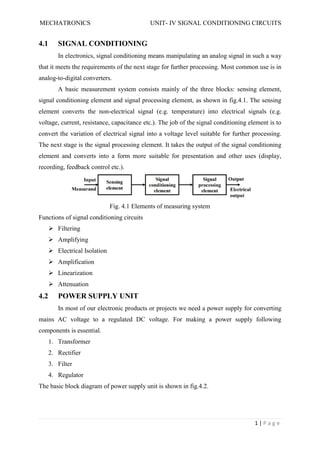 MECHATRONICS UNIT- IV SIGNAL CONDITIONING CIRCUITS
1 | P a g e
4.1 SIGNAL CONDITIONING
In electronics, signal conditioning means manipulating an analog signal in such a way
that it meets the requirements of the next stage for further processing. Most common use is in
analog-to-digital converters.
A basic measurement system consists mainly of the three blocks: sensing element,
signal conditioning element and signal processing element, as shown in fig.4.1. The sensing
element converts the non-electrical signal (e.g. temperature) into electrical signals (e.g.
voltage, current, resistance, capacitance etc.). The job of the signal conditioning element is to
convert the variation of electrical signal into a voltage level suitable for further processing.
The next stage is the signal processing element. It takes the output of the signal conditioning
element and converts into a form more suitable for presentation and other uses (display,
recording, feedback control etc.).
Fig. 4.1 Elements of measuring system
Functions of signal conditioning circuits
 Filtering
 Amplifying
 Electrical Isolation
 Amplification
 Linearization
 Attenuation
4.2 POWER SUPPLY UNIT
In most of our electronic products or projects we need a power supply for converting
mains AC voltage to a regulated DC voltage. For making a power supply following
components is essential.
1. Transformer
2. Rectifier
3. Filter
4. Regulator
The basic block diagram of power supply unit is shown in fig.4.2.
 