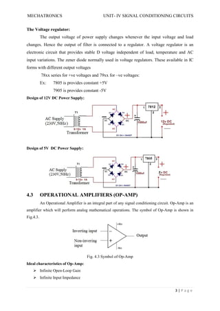 MECHATRONICS UNIT- IV SIGNAL CONDITIONING CIRCUITS
3 | P a g e
The Voltage regulator:
The output voltage of power supply changes whenever the input voltage and load
changes. Hence the output of filter is connected to a regulator. A voltage regulator is an
electronic circuit that provides stable D voltage independent of load, temperature and AC
input variations. The zener diode normally used in voltage regulators. These available in IC
forms with different output voltages
78xx series for +ve voltages and 79xx for –ve voltages:
Ex: 7805 is provides constant +5V
7905 is provides constant -5V
Design of 12V DC Power Supply:
Design of 5V DC Power Supply:
4.3 OPERATIONAL AMPLIFIERS (OP-AMP)
An Operational Amplifier is an integral part of any signal conditioning circuit. Op-Amp is an
amplifier which will perform analog mathematical operations. The symbol of Op-Amp is shown in
Fig.4.3.
Fig. 4.3 Symbol of Op-Amp
Ideal characteristics of Op-Amp:
 Infinite Open-Loop Gain
 Infinite Input Impedance
 