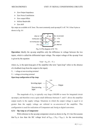 MECHATRONICS UNIT- IV SIGNAL CONDITIONING CIRCUITS
4 | P a g e
 Zero Output Impedance
 Zero Noise Contribution
 Zero output Offset
 Infinite Bandwidth
 Zero drift
Op- amps are available in IC form. The most commonly used op-amp IC is IC 741. It has 8 pins as
shown in fig. 4.4
Fig. 4.4 Pin diagram of IC 741.
Operation: Ideally the op-amp amplifies only the difference in voltage between the two
inputs, which is called the differential input voltage. The output voltage of the op-amp Vout
is given by the equation
Vout = AOL (V+ - V- )
where AOL is the open-loop gain of the amplifier (the term "open-loop" refers to the absence
of a feedback loop from the output to the input).
V+ = voltage at non-inverting terminal
V- = voltage at inverting terminal
Open loop configuration of Op-Amp:
The magnitude of AOL is typically very large (100,000 or more for integrated circuit
op-amps), and therefore even a quite small difference between V+ and V− drives the amplifier
output nearly to the supply voltage. Situations in which the output voltage is equal to or
greater than the supply voltage are referred to as saturation of the amplifier. This
configuration is used for realization of Comparator and Anolg to digital converters.
4.3.1 Op-Amp as a Comparator
With reference to the op-amp comparator circuit as shown in fig. 4.5, lets first assume
that VIN is less than the DC voltage level at VREF, ( VIN < VREF ). As the non-inverting
 