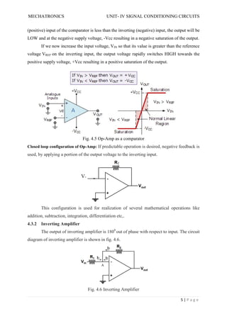 MECHATRONICS UNIT- IV SIGNAL CONDITIONING CIRCUITS
5 | P a g e
(positive) input of the comparator is less than the inverting (negative) input, the output will be
LOW and at the negative supply voltage, -Vcc resulting in a negative saturation of the output.
If we now increase the input voltage, VIN so that its value is greater than the reference
voltage VREF on the inverting input, the output voltage rapidly switches HIGH towards the
positive supply voltage, +Vcc resulting in a positive saturation of the output.
Fig. 4.5 Op-Amp as a comparator
Closed loop configuration of Op-Amp: If predictable operation is desired, negative feedback is
used, by applying a portion of the output voltage to the inverting input.
This configuration is used for realization of several mathematical operations like
addition, subtraction, integration, differentiation etc,.
4.3.2 Inverting Amplifier
The output of inverting amplifier is 1800
out of phase with respect to input. The circuit
diagram of inverting amplifier is shown in fig. 4.6.
Fig. 4.6 Inverting Amplifier
 