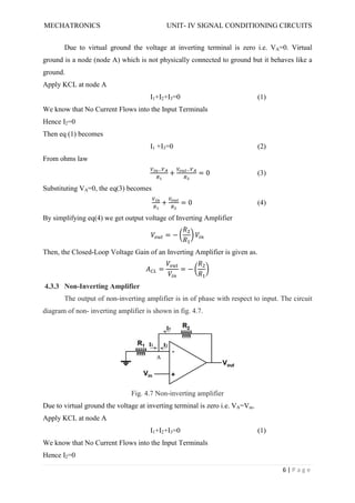 MECHATRONICS UNIT- IV SIGNAL CONDITIONING CIRCUITS
6 | P a g e
Due to virtual ground the voltage at inverting terminal is zero i.e. VA=0. Virtual
ground is a node (node A) which is not physically connected to ground but it behaves like a
ground.
Apply KCL at node A
I1+I2+I3=0 (1)
We know that No Current Flows into the Input Terminals
Hence I2=0
Then eq (1) becomes
I1 +I3=0 (2)
From ohms law
+ = 0 (3)
Substituting VA=0, the eq(3) becomes
+ = 0 (4)
By simplifying eq(4) we get output voltage of Inverting Amplifier
= −
Then, the Closed-Loop Voltage Gain of an Inverting Amplifier is given as.
= = −
4.3.3 Non-Inverting Amplifier
The output of non-inverting amplifier is in of phase with respect to input. The circuit
diagram of non- inverting amplifier is shown in fig. 4.7.
Fig. 4.7 Non-inverting amplifier
Due to virtual ground the voltage at inverting terminal is zero i.e. VA=Vin.
Apply KCL at node A
I1+I2+I3=0 (1)
We know that No Current Flows into the Input Terminals
Hence I2=0
 