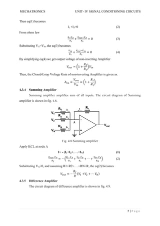 MECHATRONICS UNIT- IV SIGNAL CONDITIONING CIRCUITS
7 | P a g e
Then eq(1) becomes
I1 +I3=0 (2)
From ohms law
+ = 0 (3)
Substituting VA=Vin, the eq(3) becomes
+ = 0 (4)
By simplifying eq(4) we get output voltage of non-inverting Amplifier
= 1 +
Then, the Closed-Loop Voltage Gain of non-inverting Amplifier is given as.
= = 1 +
4.3.4 Summing Amplifier
Summing amplifier amplifies sum of all inputs. The circuit diagram of Summing
amplifier is shown in fig. 4.8.
Fig. 4.8.Summing amplifier
Apply KCL at node A
I= - (I1+I2+…..+IN) (1)
= − + + ⋯ + (2)
Substituting VA=0, and assuming R1=R2=….=RN=R, the eq(2) becomes
= − ( + + ⋯ )
4.3.5 Difference Amplifier
The circuit diagram of difference amplifier is shown in fig. 4.9.
 