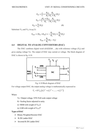 MECHATRONICS UNIT- IV SIGNAL CONDITIONING CIRCUITS
9 | P a g e
= 1 +
+
( )
=
+
+
( )
= ( ) (8)
Substitute V01 and V02 in eq (1)
= ( + ) = − ( ) + ( )
= ( − )
4.4 DIGITAL TO ANALOG CONVERTERS (DAC)
The DAC combines digital word (d1d2d3d4…..dn) with reference voltage (VR) and
gives analog voltage Vo. The output of DAC may current or voltage. The block diagram of
DAC is shown in fig. 4.10.
Fig. 4.10 Block diagram of DAC
For voltage output DAC, the output analog voltage is mathematically expressed as
 
1 2
1 2
2 2 ....... 2 n
o FS n
V KV d d d
  
   
Where
V0= Output voltage, VFS=Full scale output voltage
K= Scaling factor adjusted to unity
d1=MSB with weight of VFS/2
dn=LSB with weight of VFS/2n
Types of DAC
 Binary Weighted Resistor DAC
 R-2R Ladder DAC
 Inverted R-2R Ladder DAC
 
