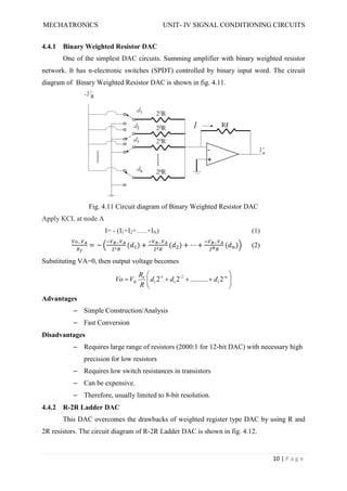 MECHATRONICS UNIT- IV SIGNAL CONDITIONING CIRCUITS
10 | P a g e
4.4.1 Binary Weighted Resistor DAC
One of the simplest DAC circuits. Summing amplifier with binary weighted resistor
network. It has n-electronic switches (SPDT) controlled by binary input word. The circuit
diagram of Binary Weighted Resistor DAC is shown in fig. 4.11.
Fig. 4.11 Circuit diagram of Binary Weighted Resistor DAC
Apply KCL at node A
I= - (I1+I2+…..+IN) (1)
= − ( ) + ( ) + ⋯ + ( ) (2)
Substituting VA=0, then output voltage becomes











 n
-
1
2
-
1
1
-
1
f
2
..........
2
2 d
d
d
R
R
V
Vo R
Advantages
– Simple Construction/Analysis
– Fast Conversion
Disadvantages
– Requires large range of resistors (2000:1 for 12-bit DAC) with necessary high
precision for low resistors
– Requires low switch resistances in transistors
– Can be expensive.
– Therefore, usually limited to 8-bit resolution.
4.4.2 R-2R Ladder DAC
This DAC overcomes the drawbacks of weighted register type DAC by using R and
2R resistors. The circuit diagram of R-2R Ladder DAC is shown in fig. 4.12.
 