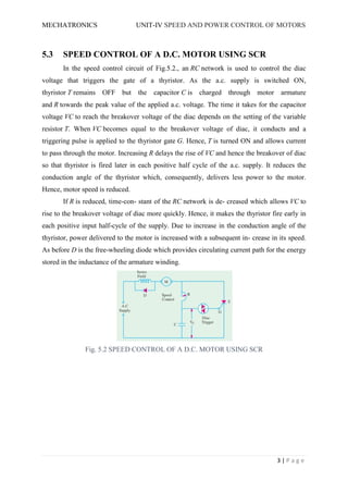 MECHATRONICS UNIT-IV SPEED AND POWER CONTROL OF MOTORS
3 | P a g e
5.3 SPEED CONTROL OF A D.C. MOTOR USING SCR
In the speed control circuit of Fig.5.2., an RC network is used to control the diac
voltage that triggers the gate of a thyristor. As the a.c. supply is switched ON,
thyristor T remains OFF but the capacitor C is charged through motor armature
and R towards the peak value of the applied a.c. voltage. The time it takes for the capacitor
voltage VC to reach the breakover voltage of the diac depends on the setting of the variable
resistor T. When VC becomes equal to the breakover voltage of diac, it conducts and a
triggering pulse is applied to the thyristor gate G. Hence, T is turned ON and allows current
to pass through the motor. Increasing R delays the rise of VC and hence the breakover of diac
so that thyristor is fired later in each positive half cycle of the a.c. supply. It reduces the
conduction angle of the thyristor which, consequently, delivers less power to the motor.
Hence, motor speed is reduced.
If R is reduced, time-con- stant of the RC network is de- creased which allows VC to
rise to the breakover voltage of diac more quickly. Hence, it makes the thyristor fire early in
each positive input half-cycle of the supply. Due to increase in the conduction angle of the
thyristor, power delivered to the motor is increased with a subsequent in- crease in its speed.
As before D is the free-wheeling diode which provides circulating current path for the energy
stored in the inductance of the armature winding.
Fig. 5.2 SPEED CONTROL OF A D.C. MOTOR USING SCR
 