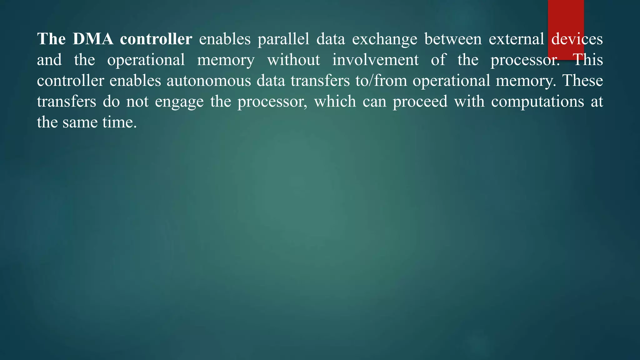 The DMA controller enables parallel data exchange between external devices
and the operational memory without involvement of the processor. This
controller enables autonomous data transfers to/from operational memory. These
transfers do not engage the processor, which can proceed with computations at
the same time.
 