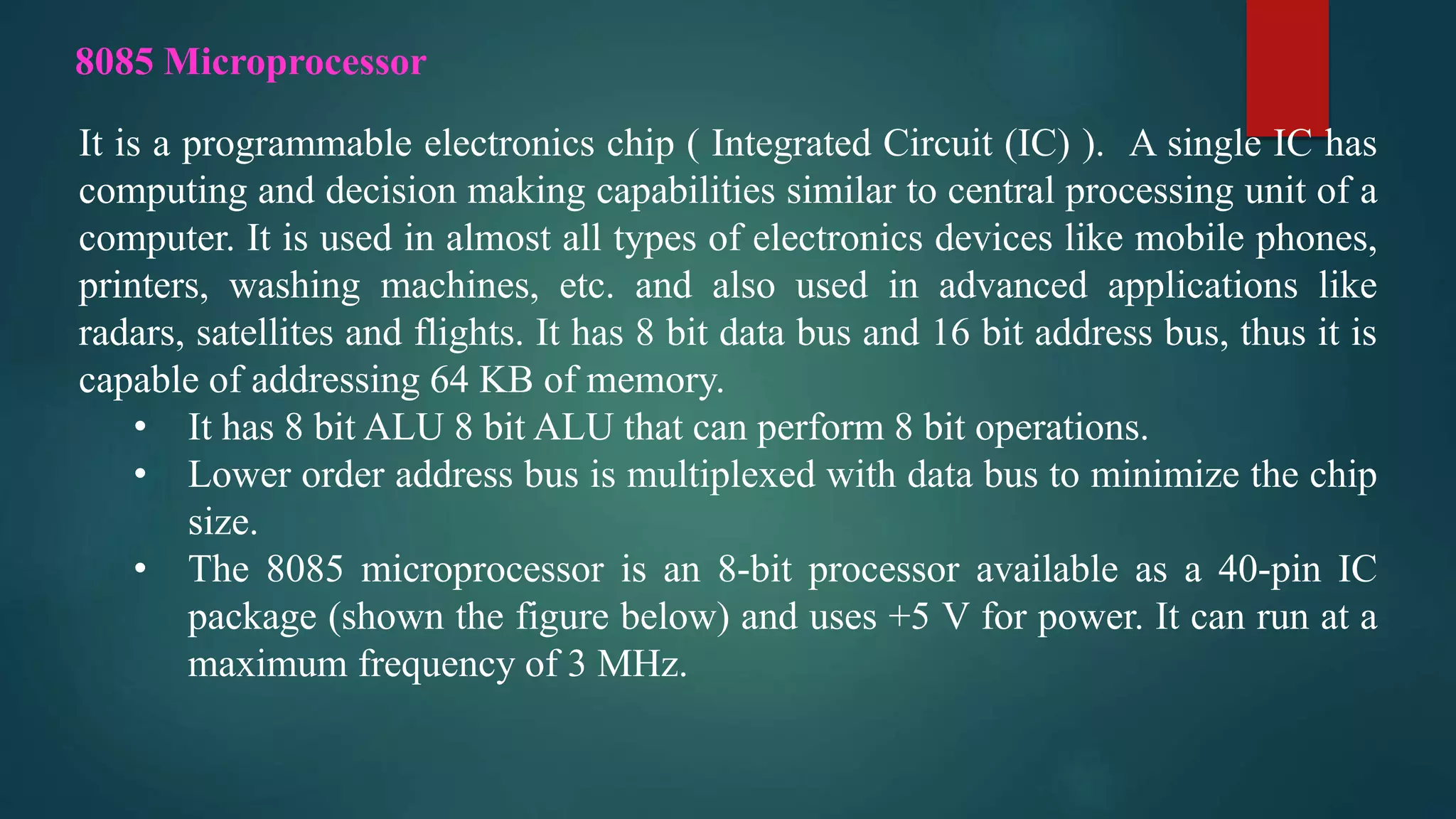 It is a programmable electronics chip ( Integrated Circuit (IC) ). A single IC has
computing and decision making capabilities similar to central processing unit of a
computer. It is used in almost all types of electronics devices like mobile phones,
printers, washing machines, etc. and also used in advanced applications like
radars, satellites and flights. It has 8 bit data bus and 16 bit address bus, thus it is
capable of addressing 64 KB of memory.
• It has 8 bit ALU 8 bit ALU that can perform 8 bit operations.
• Lower order address bus is multiplexed with data bus to minimize the chip
size.
• The 8085 microprocessor is an 8-bit processor available as a 40-pin IC
package (shown the figure below) and uses +5 V for power. It can run at a
maximum frequency of 3 MHz.
8085 Microprocessor
 