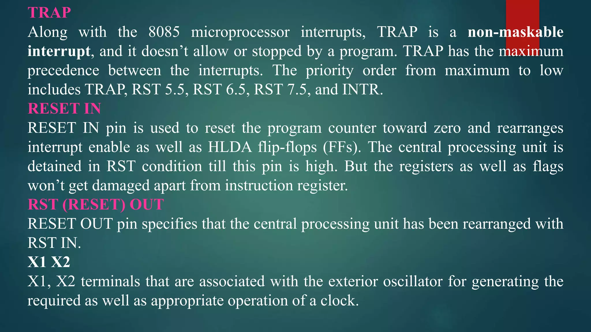 TRAP
Along with the 8085 microprocessor interrupts, TRAP is a non-maskable
interrupt, and it doesn’t allow or stopped by a program. TRAP has the maximum
precedence between the interrupts. The priority order from maximum to low
includes TRAP, RST 5.5, RST 6.5, RST 7.5, and INTR.
RESET IN
RESET IN pin is used to reset the program counter toward zero and rearranges
interrupt enable as well as HLDA flip-flops (FFs). The central processing unit is
detained in RST condition till this pin is high. But the registers as well as flags
won’t get damaged apart from instruction register.
RST (RESET) OUT
RESET OUT pin specifies that the central processing unit has been rearranged with
RST IN.
X1 X2
X1, X2 terminals that are associated with the exterior oscillator for generating the
required as well as appropriate operation of a clock.
 