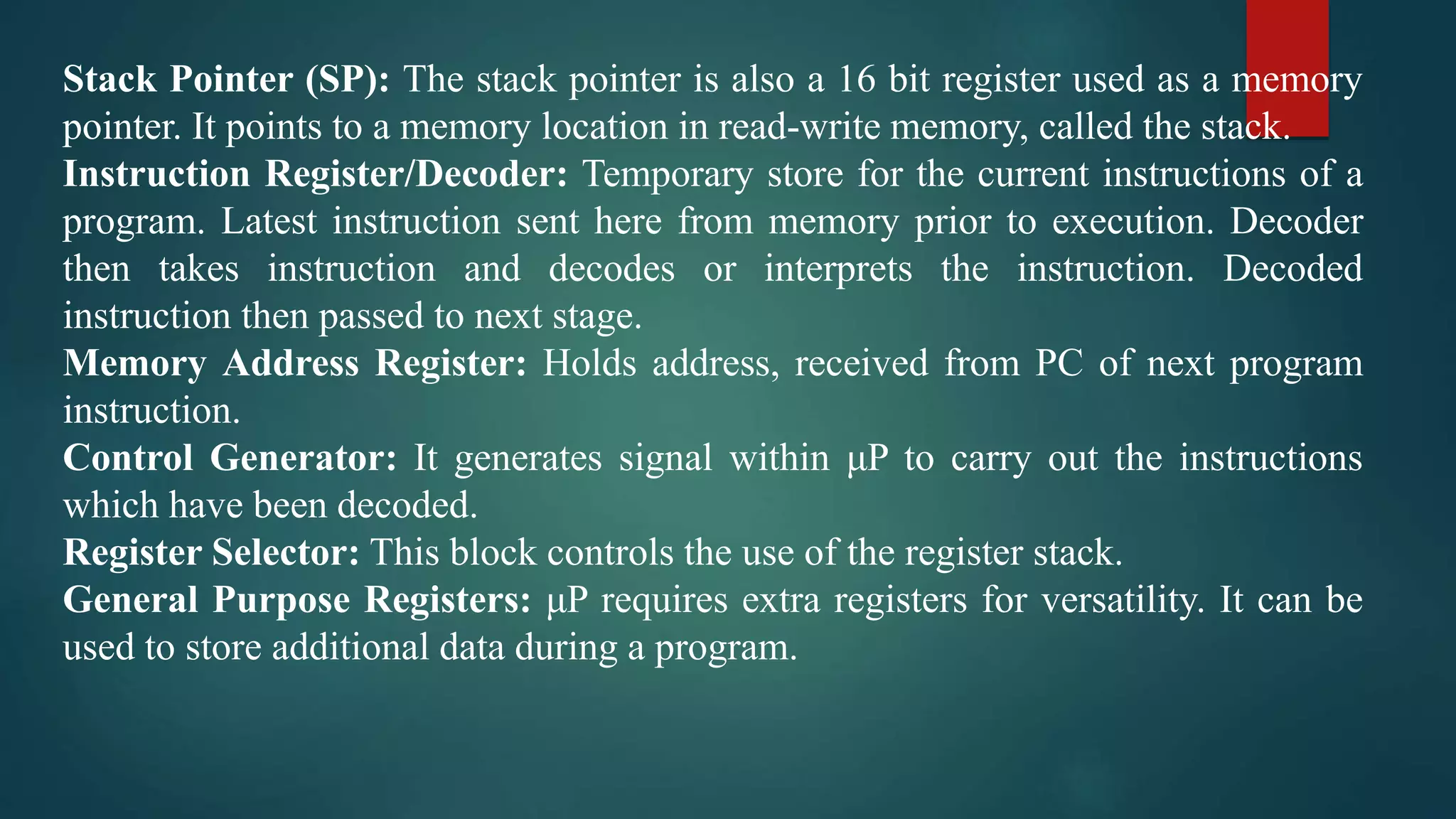 Stack Pointer (SP): The stack pointer is also a 16 bit register used as a memory
pointer. It points to a memory location in read-write memory, called the stack.
Instruction Register/Decoder: Temporary store for the current instructions of a
program. Latest instruction sent here from memory prior to execution. Decoder
then takes instruction and decodes or interprets the instruction. Decoded
instruction then passed to next stage.
Memory Address Register: Holds address, received from PC of next program
instruction.
Control Generator: It generates signal within μP to carry out the instructions
which have been decoded.
Register Selector: This block controls the use of the register stack.
General Purpose Registers: μP requires extra registers for versatility. It can be
used to store additional data during a program.
 