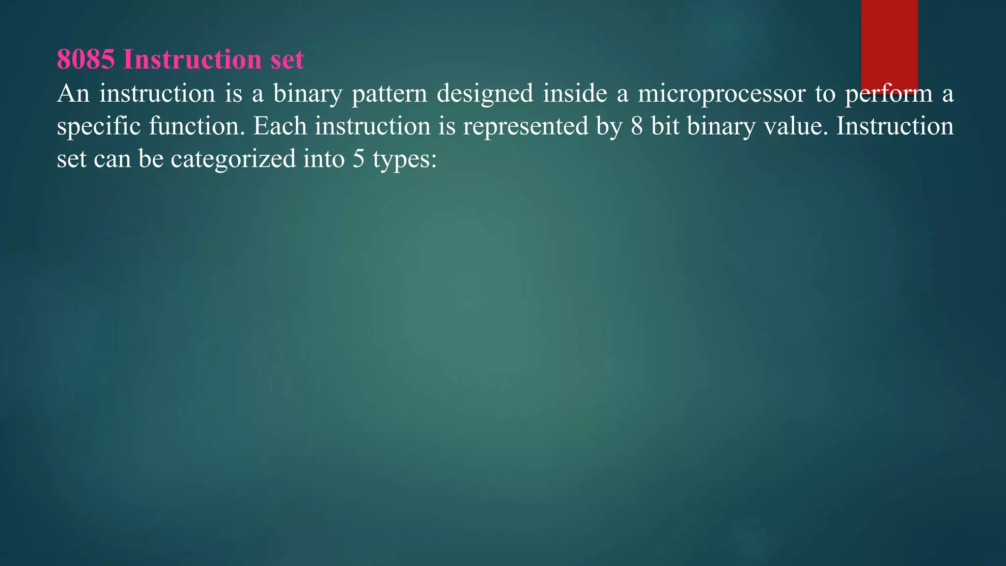 8085 Instruction set
An instruction is a binary pattern designed inside a microprocessor to perform a
specific function. Each instruction is represented by 8 bit binary value. Instruction
set can be categorized into 5 types:
 