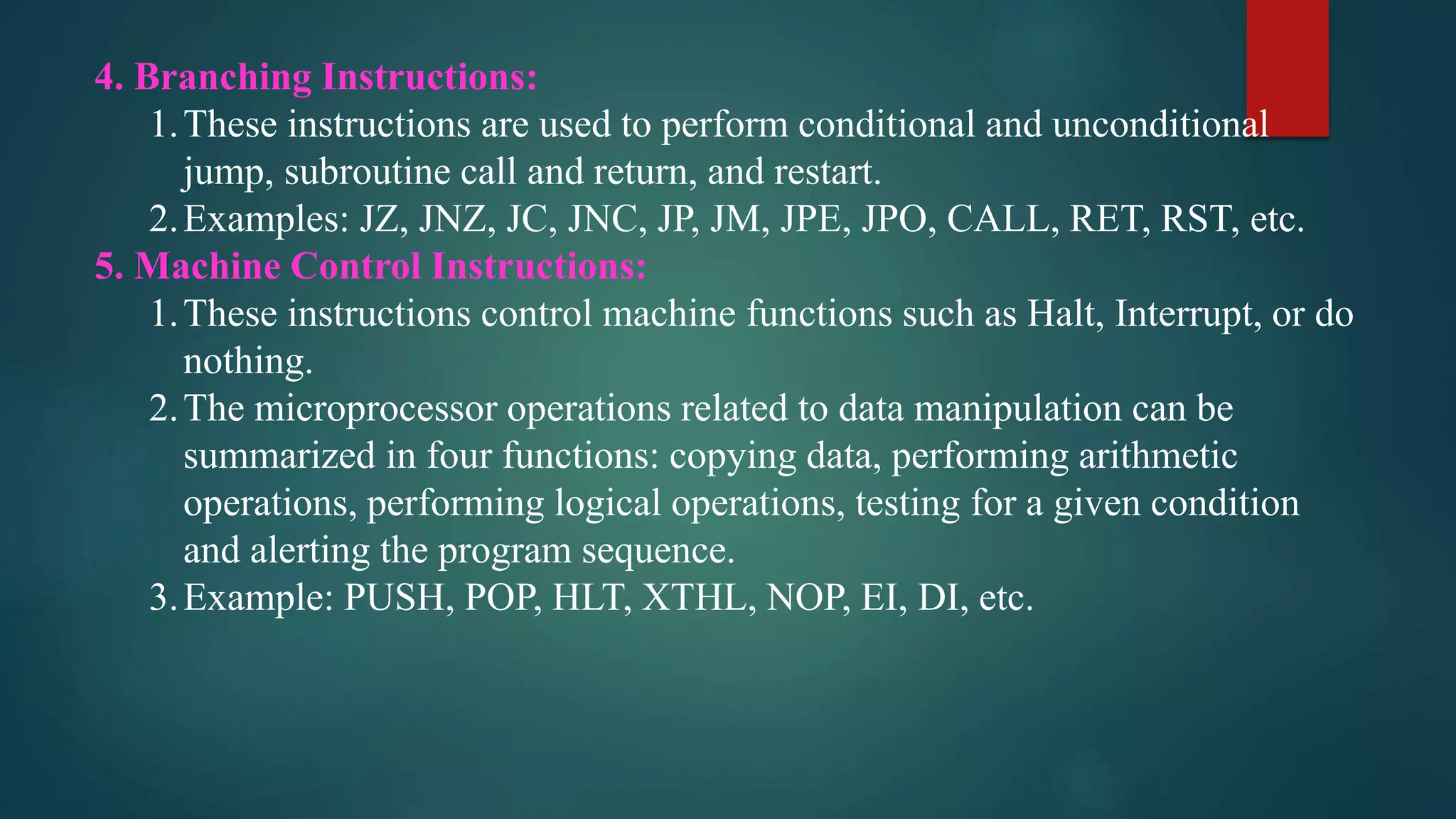 4. Branching Instructions:
1.These instructions are used to perform conditional and unconditional
jump, subroutine call and return, and restart.
2.Examples: JZ, JNZ, JC, JNC, JP, JM, JPE, JPO, CALL, RET, RST, etc.
5. Machine Control Instructions:
1.These instructions control machine functions such as Halt, Interrupt, or do
nothing.
2.The microprocessor operations related to data manipulation can be
summarized in four functions: copying data, performing arithmetic
operations, performing logical operations, testing for a given condition
and alerting the program sequence.
3.Example: PUSH, POP, HLT, XTHL, NOP, EI, DI, etc.
 