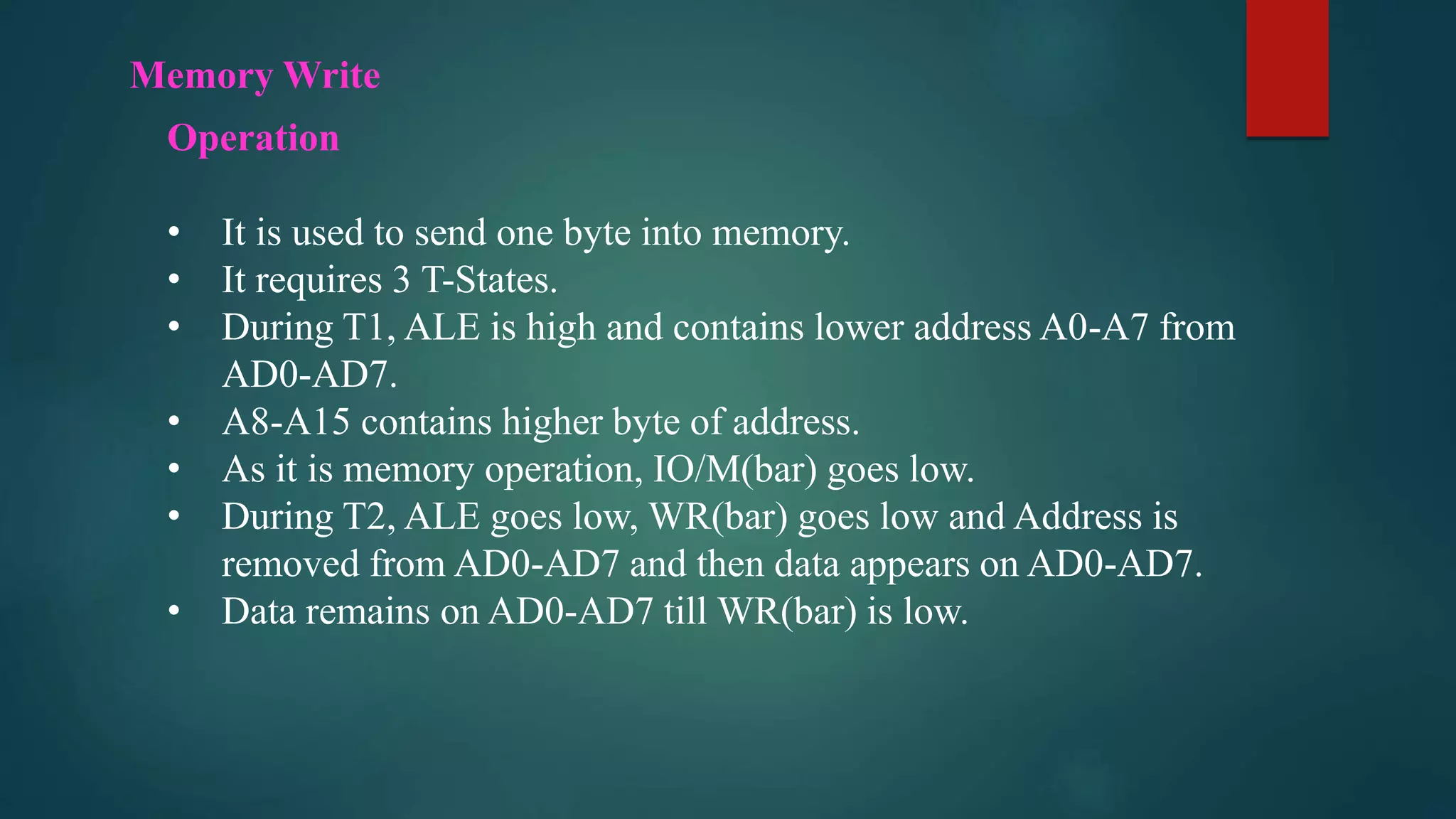 Memory Write
Operation
• It is used to send one byte into memory.
• It requires 3 T-States.
• During T1, ALE is high and contains lower address A0-A7 from
AD0-AD7.
• A8-A15 contains higher byte of address.
• As it is memory operation, IO/M(bar) goes low.
• During T2, ALE goes low, WR(bar) goes low and Address is
removed from AD0-AD7 and then data appears on AD0-AD7.
• Data remains on AD0-AD7 till WR(bar) is low.
 