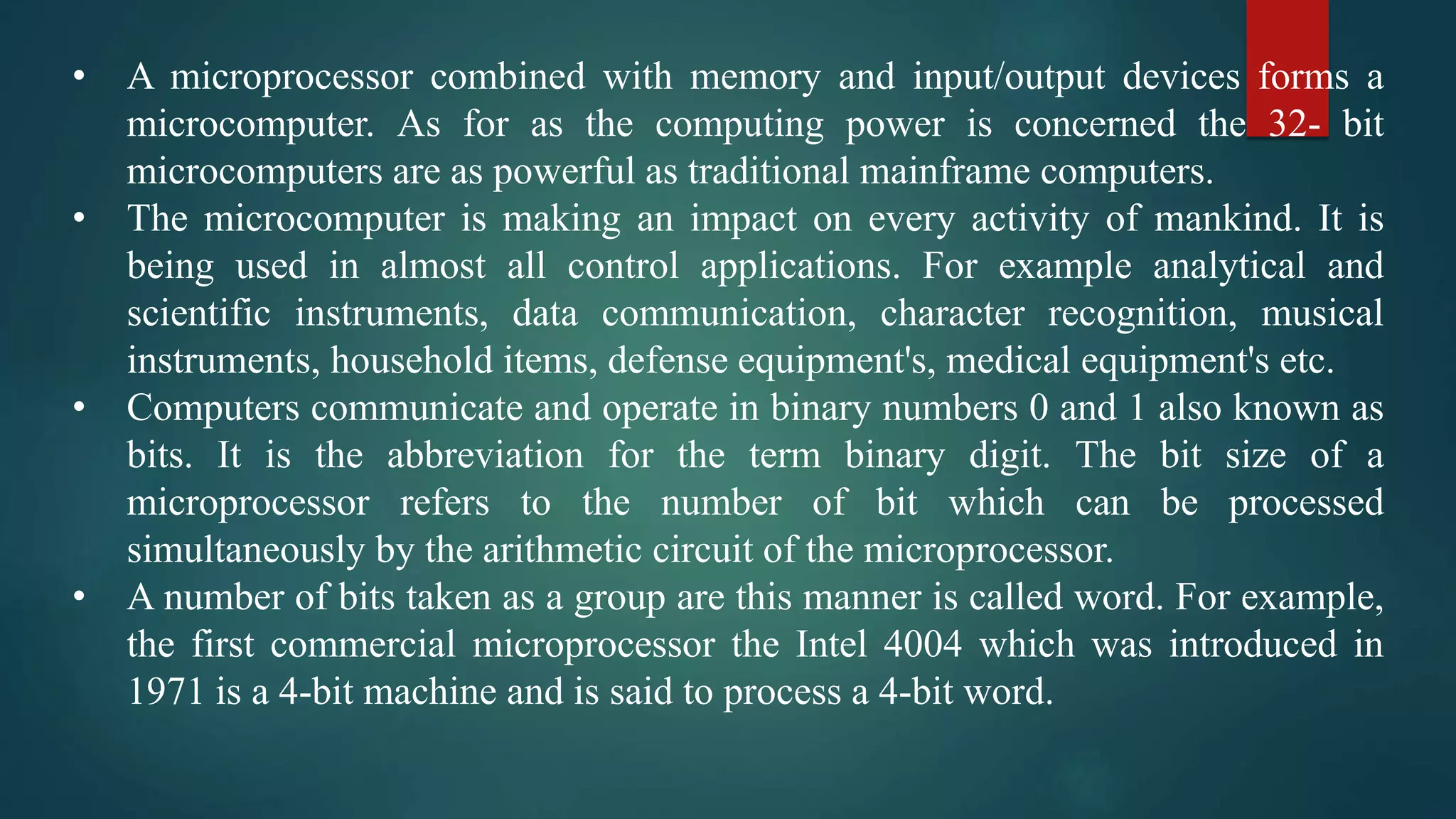 • A microprocessor combined with memory and input/output devices forms a
microcomputer. As for as the computing power is concerned the 32- bit
microcomputers are as powerful as traditional mainframe computers.
• The microcomputer is making an impact on every activity of mankind. It is
being used in almost all control applications. For example analytical and
scientific instruments, data communication, character recognition, musical
instruments, household items, defense equipment's, medical equipment's etc.
• Computers communicate and operate in binary numbers 0 and 1 also known as
bits. It is the abbreviation for the term binary digit. The bit size of a
microprocessor refers to the number of bit which can be processed
simultaneously by the arithmetic circuit of the microprocessor.
• A number of bits taken as a group are this manner is called word. For example,
the first commercial microprocessor the Intel 4004 which was introduced in
1971 is a 4-bit machine and is said to process a 4-bit word.
 