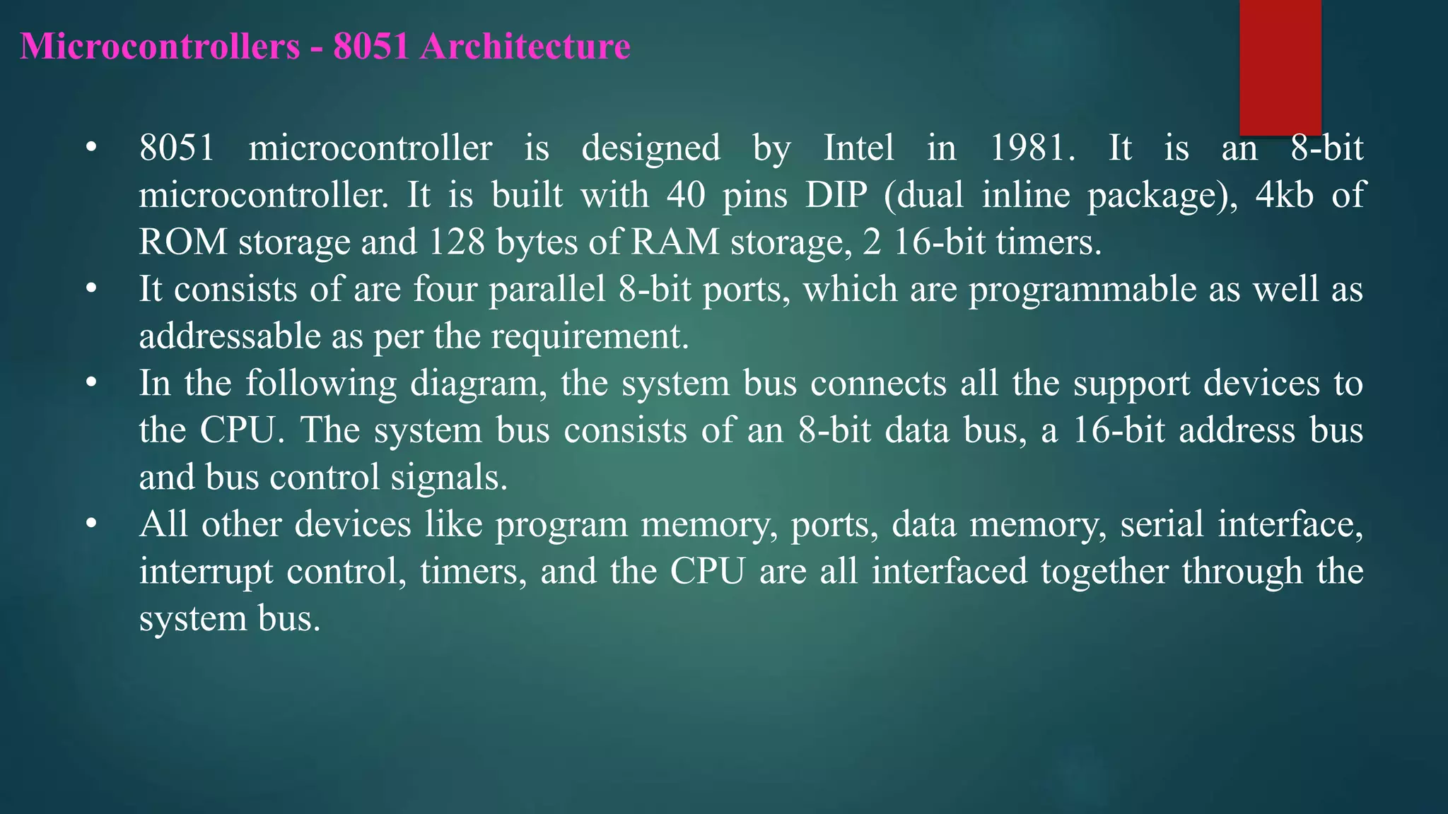 Microcontrollers - 8051 Architecture
• 8051 microcontroller is designed by Intel in 1981. It is an 8-bit
microcontroller. It is built with 40 pins DIP (dual inline package), 4kb of
ROM storage and 128 bytes of RAM storage, 2 16-bit timers.
• It consists of are four parallel 8-bit ports, which are programmable as well as
addressable as per the requirement.
• In the following diagram, the system bus connects all the support devices to
the CPU. The system bus consists of an 8-bit data bus, a 16-bit address bus
and bus control signals.
• All other devices like program memory, ports, data memory, serial interface,
interrupt control, timers, and the CPU are all interfaced together through the
system bus.
 