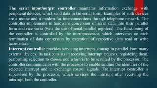 The serial input/output controller maintains information exchange with
peripheral devices, which send data in the serial form. Examples of such devices
are a mouse and a modem for interconnections through telephone network. The
controller implements in hardware conversion of serial data into their parallel
form and vice versa (with the use of serial/parallel registers). The functioning of
the controller is controlled by the microprocessor, which intervenes on each
termination of data conversion by execution of respective data read or write
instructions.
Interrupt controller provides servicing interrupts coming in parallel from many
external devices. Its task consists in receiving interrupt requests, registering them,
performing selection to choose one which is to be serviced by the processor. The
controller communicates with the processor to enable sending the identifier of the
selected interrupt and to exchange control signals. The interrupt controller is
supervised by the processor, which services the interrupt after receiving the
interrupt from the controller.
 