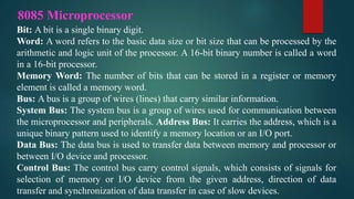 8085 Microprocessor
Bit: A bit is a single binary digit.
Word: A word refers to the basic data size or bit size that can be processed by the
arithmetic and logic unit of the processor. A 16-bit binary number is called a word
in a 16-bit processor.
Memory Word: The number of bits that can be stored in a register or memory
element is called a memory word.
Bus: A bus is a group of wires (lines) that carry similar information.
System Bus: The system bus is a group of wires used for communication between
the microprocessor and peripherals. Address Bus: It carries the address, which is a
unique binary pattern used to identify a memory location or an I/O port.
Data Bus: The data bus is used to transfer data between memory and processor or
between I/O device and processor.
Control Bus: The control bus carry control signals, which consists of signals for
selection of memory or I/O device from the given address, direction of data
transfer and synchronization of data transfer in case of slow devices.
 