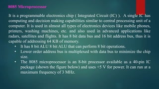 It is a programmable electronics chip ( Integrated Circuit (IC) ). A single IC has
computing and decision making capabilities similar to central processing unit of a
computer. It is used in almost all types of electronics devices like mobile phones,
printers, washing machines, etc. and also used in advanced applications like
radars, satellites and flights. It has 8 bit data bus and 16 bit address bus, thus it is
capable of addressing 64 KB of memory.
• It has 8 bit ALU 8 bit ALU that can perform 8 bit operations.
• Lower order address bus is multiplexed with data bus to minimize the chip
size.
• The 8085 microprocessor is an 8-bit processor available as a 40-pin IC
package (shown the figure below) and uses +5 V for power. It can run at a
maximum frequency of 3 MHz.
8085 Microprocessor
 