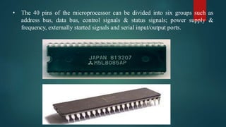 • The 40 pins of the microprocessor can be divided into six groups such as
address bus, data bus, control signals & status signals; power supply &
frequency, externally started signals and serial input/output ports.
 
