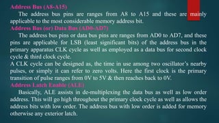 Address Bus (A8-A15)
The address bus pins are ranges from A8 to A15 and these are mainly
applicable to the most considerable memory address bit.
Address Bus (or) Data Bus (AD0-AD7)
The address bus pins or data bus pins are ranges from AD0 to AD7, and these
pins are applicable for LSB (least significant bits) of the address bus in the
primary apparatus CLK cycle as well as employed as a data bus for second clock
cycle & third clock cycle.
A CLK cycle can be designed as, the time in use among two oscillator’s nearby
pulses, or simply it can refer to zero volts. Here the first clock is the primary
transition of pulse ranges from 0V to 5V & then reaches back to 0V.
Address Latch Enable (ALE)
Basically, ALE assists in de-multiplexing the data bus as well as low order
address. This will go high throughout the primary clock cycle as well as allows the
address bits with low order. The address bus with low order is added for memory
otherwise any exterior latch.
 
