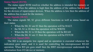 Status Signal (IO/M)
The status signal IO/M resolves whether the address is intended for memory or
input/output. When the address is high then the address of the address bus is used
for the devices of input/output devices. When the address is low then the address of
the address bus is used for the memory.
Status Signals (S0-S1)
The status signals S0, S1 gives different functions as well as status based on
their status.
• When the S0, S1 are 01 then the operation will be HALT.
• the S0, S1 is 10 then the operation will be WRITE
• When the S0, S1 is 10 then the operation will be READ
• When the S0, S1 are 11 then the operation will be FETCH
Active Low Signal (RD)
The RD is an energetic low signal and an operation is executed whenever the
indication goes small, and it is used for controlling the microprocessor READ
operation. When RD pin goes small then the 8085 microprocessor understands the
information from I/O device or memory.
 