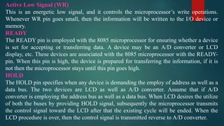 Active Low Signal (WR)
This is an energetic low signal, and it controls the microprocessor’s write operations.
Whenever WR pin goes small, then the information will be written to the I/O device or
memory.
READY
The READY pin is employed with the 8085 microprocessor for ensuring whether a device
is set for accepting or transferring data. A device may be an A/D converter or LCD
display, etc. These devices are associated with the 8085 microprocessor with the READY-
pin. When this pin is high, the device is prepared for transferring the information, if it is
not then the microprocessor stays until this pin goes high.
HOLD
The HOLD pin specifies when any device is demanding the employ of address as well as a
data bus. The two devices are LCD as well as A/D converter. Assume that if A/D
converter is employing the address bus as well as a data bus. When LCD desires the utilize
of both the buses by providing HOLD signal, subsequently the microprocessor transmits
the control signal toward the LCD after that the existing cycle will be ended. When the
LCD procedure is over, then the control signal is transmitted reverse to A/D converter.
 